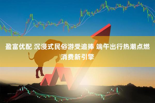 盈富优配 沉浸式民俗游受追捧 端午出行热潮点燃消费新引擎