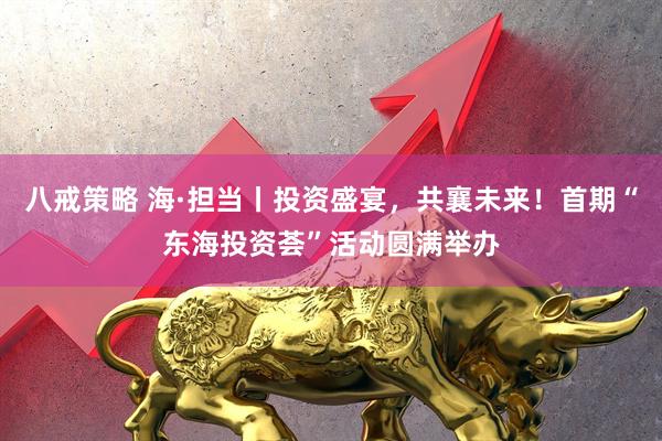 八戒策略 海·担当丨投资盛宴，共襄未来！首期“东海投资荟”活动圆满举办
