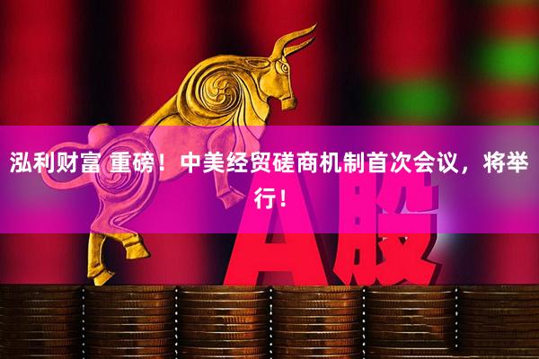 泓利财富 重磅！中美经贸磋商机制首次会议，将举行！