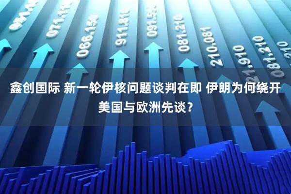 鑫创国际 新一轮伊核问题谈判在即 伊朗为何绕开美国与欧洲先谈？