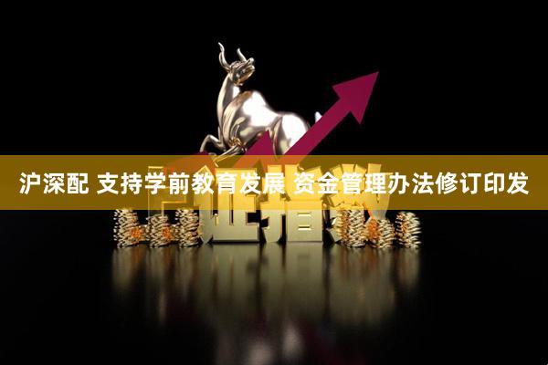 沪深配 支持学前教育发展 资金管理办法修订印发