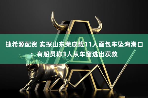 捷希源配资 实探山东荣成载11人面包车坠海港口：有船员称3人从车窗逃出获救