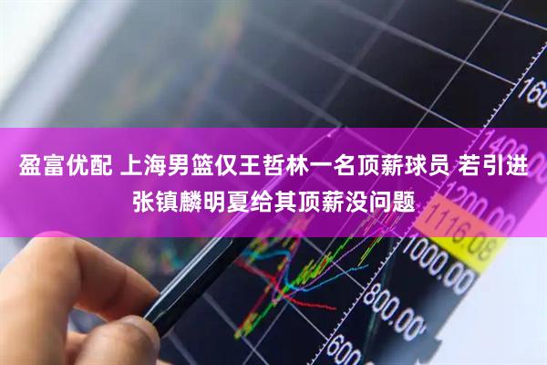 盈富优配 上海男篮仅王哲林一名顶薪球员 若引进张镇麟明夏给其顶薪没问题