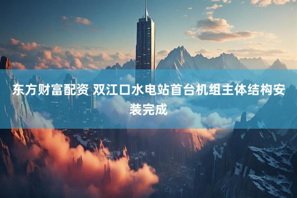东方财富配资 双江口水电站首台机组主体结构安装完成