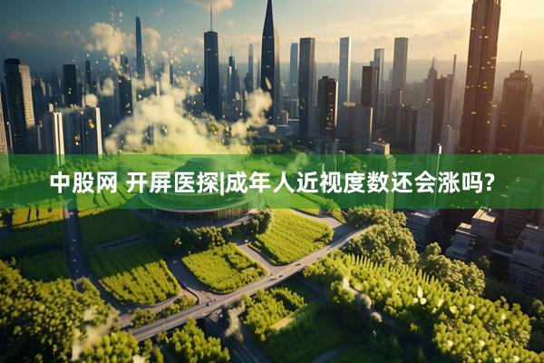 中股网 开屏医探|成年人近视度数还会涨吗?