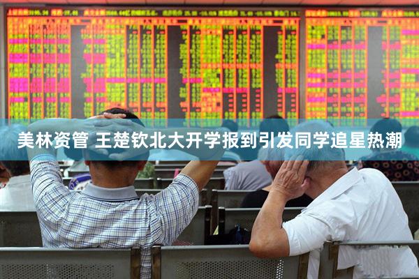 美林资管 王楚钦北大开学报到引发同学追星热潮