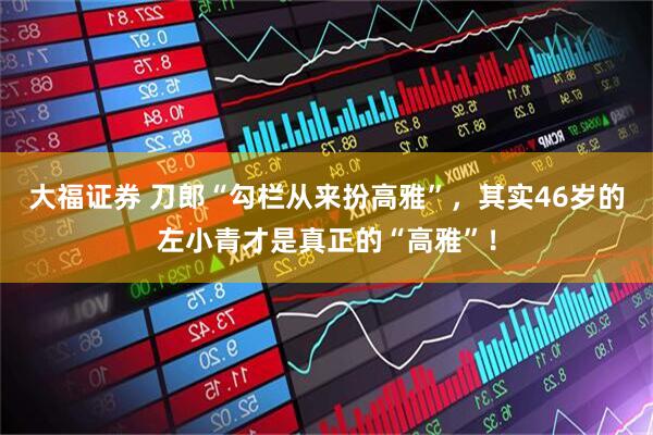 大福证券 刀郎“勾栏从来扮高雅”，其实46岁的左小青才是真正的“高雅”！