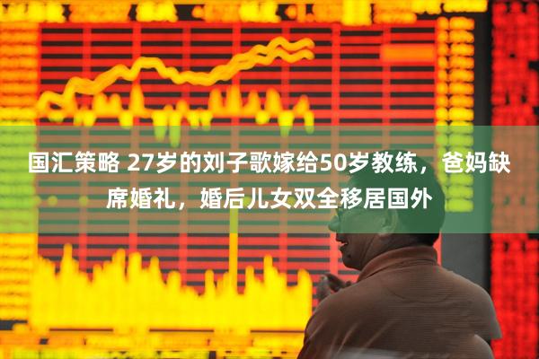 国汇策略 27岁的刘子歌嫁给50岁教练，爸妈缺席婚礼，婚后儿女双全移居国外