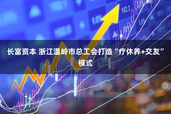 长富资本 浙江温岭市总工会打造“疗休养+交友”模式