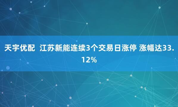 天宇优配  江苏新能连续3个交易日涨停 涨幅达33.12%