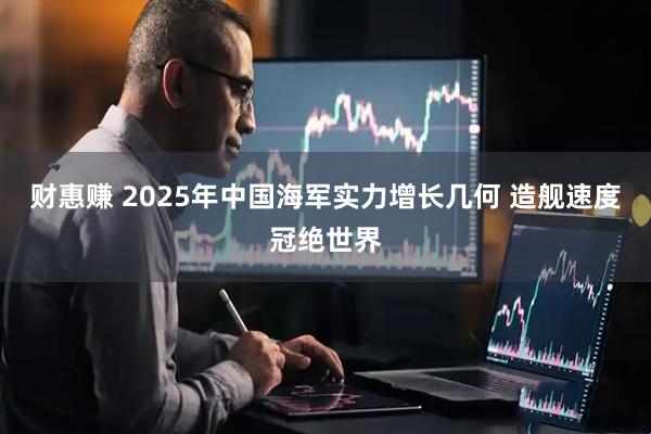 财惠赚 2025年中国海军实力增长几何 造舰速度冠绝世界